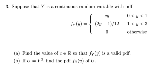 3. Suppose that Y is a continuous random variable with pdf су otherwise (a) Find the value of c E R so that fy(y) is a valid pdf. (b) If U-Y3, find the pdf fu(u) of U.