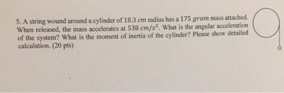5. A wound around a cylinder of 18.3 cm radius has a 175 gram ma attached. string When released, the mass accelerates at 538 cm/s2. What is the angular acceleration of the system? What is the moment of inertia of the cylinder? Please show detailed calculation. (20 pts)