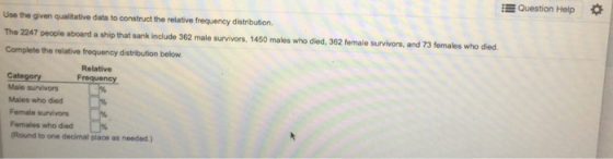 EQuestion Help Use the given qualitative data to construct the relative frequency distribution. The 2247 people aboard a ship that sank include 362 male survivors, 1450 males who died, 362 female survivors, and 73 females who died. Complete the relative frequency distribution below Relative Frequency Category Male survivors Males who died Fenale survivors Females who died (Round to one decimal place as needed.)