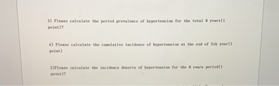 3) Please calculate the period prevalence of hypertension for the total 8 years(I point)? 4) Please calculate the cumulative incidence of hypertension at the end of 5th year(1 point) 5)Please calculate the incidence density of hypertension for the 8 years period(1 point)?