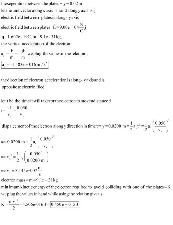 theseperation between the plates y 0.02 m let the unit vector alongx axis is i and along y axis is j electric field between plates is along- yaxis electric field between platesE-9.00e04_j q.602e -19C,m-9.1e - 31kg, the vertical acceleration of theelectron a, _-weplug the values in the relation im a_-_1.583e + 01 6 m / s2 thedirection of electron acceleration is along- yaxisand is opposite to electric filed let t be the time it will take for theelectron to moveadistanced d 0.050 2-1 , 0.050 dispalcement of theelectron along y direction in timet-y 0.0200 m-a ta 1 (0.050 => 0.0200 m--a. 2 .0200 m -V 3.145e+007 electron mass-m 9.le - 31kg min imum kinetic energy of the electron required to avoid colliding with one of the plates-K we plug the values in hand while using the relation give us K-X4.506e-016 J-0.450e 015J mv