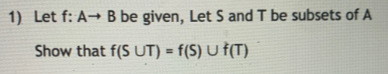 1) Let f: A B be given, Let S and T be subsets of A Show that f(S UT) = f(s) U f(T)