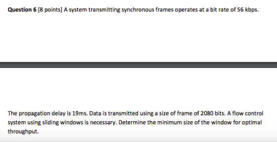 Question 6 [8 points] A system transmitting synchronous frames operates at a bit rate of 56 kbps. The propagation delay is 19ms. Data is transmitted using a size of frame of 2080 bits. A flow control system using sliding windows is necessary. Determine the minimum size of the window for optimal throughput.