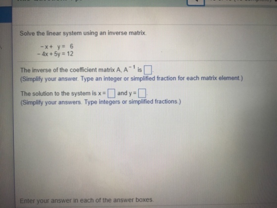 Solve the linear system using an inverse matrix. -4x +5y 12 The inverse of the coefficient matrix A, A 1 is (Simplify your answer. Type an integer or simplified fraction for each matrix element) The solution to the system is x-and y Simplify your answers. Type integers or simplified fractions) Enter your answer in each of the answer boxes