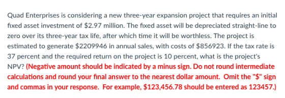 Quad Enterprises is considering a new three-year expansion project that requires an initial fixed asset investment of $2.97 million. The fixed asset will be depreciated straight-line to zero over its three-year tax life, after which time it will be worthless. The project is estimated to generate $2209946 in annual sales, with costs of $856923. If the tax rate is 37 percent and the required return on the project is 10 percent, what is the projects NPV? (Negative amount should be indicated by a minus sign. Do not round intermediate calculations and round your final answer to the nearest dollar amount. Omit the $ sign and commas in your response. For example, $123,456.78 should be entered as 123457.)