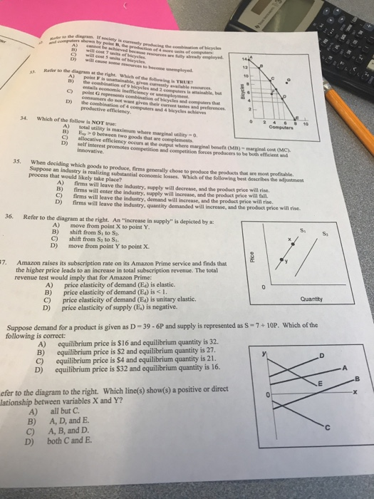e she disgram. Ir society is currensly resouces r fulilty slready mpleed D) wil A) point F is unattainable, given eurenaly available resoarces C) point G represents combination of blkycles and cause sonme resources to become unempleyed Refer to the diagram at the right Which of the following is TRUET is attainable, bu consumers do not want given their current tastes and preferences D) the combination of 4 computers and 4 bicycles achleves 34. Which of the follow is NOT true: A) total utility is maximam where marginal utility-o B) ay between two goods that are complements C) allocative efficiency occurs at the output where D) self i benefit (MB)- marginal cent (MC). interest promotes competition and competition forces peoducers to be both efficient and 35, 33. When deciding which goods to produce, firms generally chose to produce the products that are mot profitable Suppose an industry is realizing substantial economic losses. Which of the following best describes the adjustment process that would likely take place? A) firms will leave the industry, supply will decrease, and the product price will rise. B) firms will enter the industry, supply will increase, and the product price wi El C) firms will leave the industry, demand will increase, and the product price will rise. D) firms will leave the industry, quantity demanded will increase, and the product price will rise. 36. Refer to the dingram at the right. An increase in supply is depicted by a: A move from point X to point Y B) shift from Si to S C) shift from S to S D) move from point Y to point X. 7. Amazon raises its subscription rate on its Amazon Prime service and finds that the higher price leads to an increase in total subscription revenue. The total revenue test would imply that for Amazon Prime: A) price elasticity of demand (E) is elastic. B) price elasticity of demand (E4) is I C) price elasticity of demand (Ea) is unitary elastic D) price elasticity of supply (E.) is negative. Suppose demand for a product is given as D-39-6P and supply is represented as S-7+10P. Which of the following is correct: A) B) C) D) equilibrium price is S16 and equilibrium quantity is 32. equilibrium price is $2 and equilibrium quantity is 27 equilibrium price is $4 and equilibrium quantity is 21 equilibrium price is $32 and equilibrium quantity is 16. efer to the diagram to the right. Which line(s) show(s) a positive or direct lationship between variables X and Y? 아 A) all but C B) A, D, and E C) A, B, and D. D) both C and E.