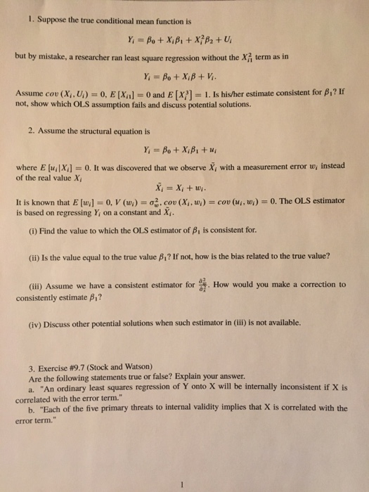 I. Suppose the true conditional mean function is but by mistake, a researcher ran least square regression without the X term as in Assume cou (Xi , U) = 0, E [Xa] = 0 and E [x7-1. Is his/her estimate consistent for β? If not, show which OLS assumption fails and discuss potential solutions. 2. Assume the structural equation is where E (uiX]-0. It was discovered that we observe X, with a measurement error w instead of the real value X cou (1. u i )-0. The OLS estimator is based on regressing Y on a constant and X, (i) Find the value to which the OLS estimator of β is consistent for. (ii) Is the value equal to the true value β? If not, how is the bias related to the true value? (iii) Assume we have a consistent estimator for σ. How would you make a correction to consistently estimate β? (iv) Discuss other potential solutions when such estimator in (ii) is not available. 3. Exercise #9.7 (Stock and Watson) Are the following statements true or false? Explain your answer. a. An ordinary least squares regression of Y onto X will be internally inconsistent if X is correlated with the error term. b. Each of the five primary threats to internal validity implies that X is correlated with the error term.