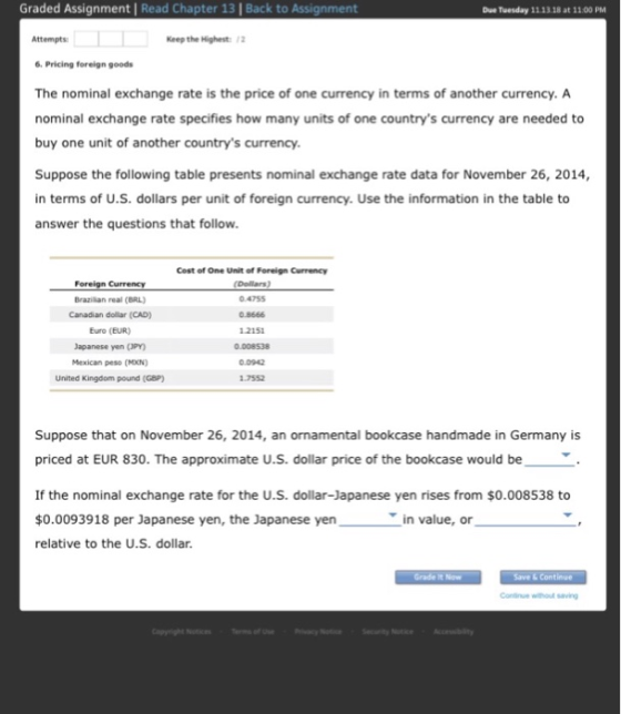 Graded Assignment | Read Chapter 13 | Back to Assignment Due Tuesday 11.13.18 at 1100 PM Attempts Keep the Highest: 12 6 Pricing foreign goods The nominal exchange rate is the price of one currency in terms of another currency. A nominal exchange rate specifies how many units of one countrys currency are needed to buy one unit of another countrys currency Suppose the following table presents nominal exchange rate data for November 26, 2014, in terms of U.S. dollars per unit of foreign currency. Use the information in the table to answer the questions that follow Brazilian real (BRL) Canadian dolliar (CAD) Euro (EUR) Japanese yen (3PY) Mexican peso (MXN) United Kingdom pound (GaP) Cest of One Unit of Foreign Currency (Dolars) 0.4755 0.8666 2151 0.008538 0.0942 7552 Suppose that on November 26, 2014, an ornamental bookcase handmade in Germany is priced at EUR 830. The approximate U.S. dollar price of the bookcase would be If the nominal exchange rate for the u.S. dollar-Japanese yen rises from $0.008538 to $0.0093918 per Japanese yen, the Japanese yen relative to the U.S. dollar in value, or Save & Continue Continue whou saving