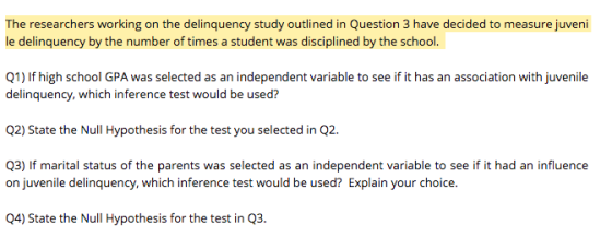 The researchers working on the delinquency study outlined in Question 3 have decided to measure juveni le delinquency by the number of times a student was disciplined by the school. Q1) If high school GPA was selected as an independent variable to see if it has an association with juvenile delinquency, which inference test would be used? Q2) State the Null Hypothesis for the test you selected in Q2. Q3) If marital status of the parents was selected as an independent variable to see if it had an influence on juvenile delinquency, which inference test would be used? Explain your choice. Q4) State the Null Hypothesis for the test in Q3.