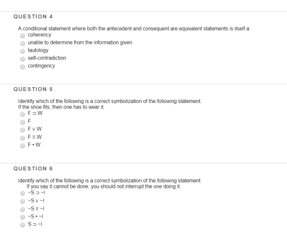 QUESTION 4 A conditional statement where both the antecedent and consequent are equivalent statements is itself a coherency o unable to determine from the information given o tautology self-contradiction contingency QUESTION Identify which of the following is a correct symbolization of the following statement. If the shoe fits, then one has to wear it. QUESTION 6 Identify which of the following is a correct symbolization of the following statement. If you say it cannot be done, you should not interrupt the one doing ift. O ~S = ~!