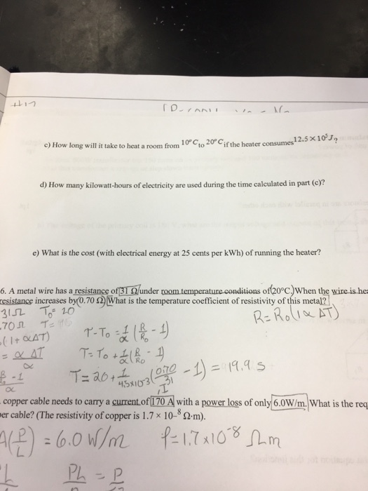 12.5 x 10J c) How long will it take to heat a room from 10 Cto2Cif the heater consumes d) How many kilowatt-hours of electricity are used during the time calculated in part (c)? e) What is the cost (with electrical energy at 25 cents per kWh) of running the heater? 6. A metal wire has a resistance ofB1 Qunder coom temperature conditions of20°c)When the wire is he esistance increases by0.70 )What is the temperature coefficient of resistivity of this metal? 45x1033 copper cable needs to carry a cument.of170 A with a power loss of only 6.0W/m, What is the reg er cable? (The resistivity of copper is 1.7 x 10-8 Qm)