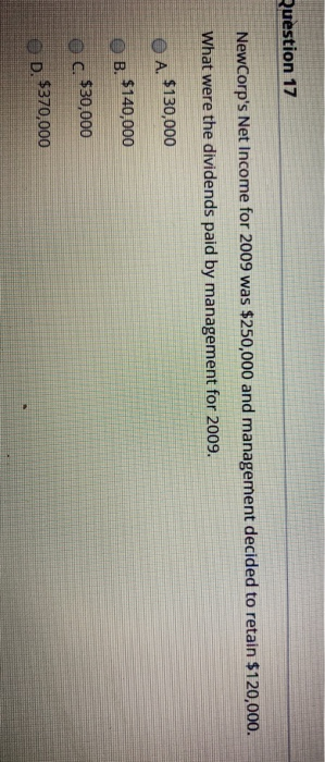 Question 17 NewCorps Net Income for 2009 was $250,000 and management decided to retain $120,000. What were the dividends pai