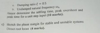 Damping ratio { = 0.5 b. Undamped natural frequency w Hence determine the settling time, peak overshoot and peak time for a u