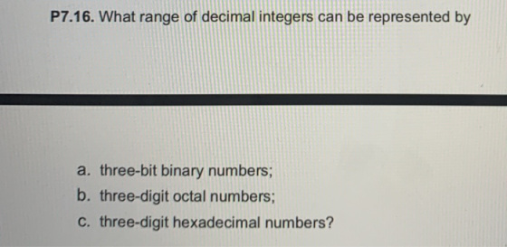 P7.16. What range of decimal integers can be represented by a. three-bit binary numbers; b. three-digit octal numbers; c. thr