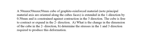 A 50mmx50mmx50mm cube of graphite-reinforced material (note principal material axis are oriented along the cubes faces) is extended in the 1-direction by 0.50mm and is constrained against contraction in the 3 direction. The cube is free to contract or expand in the 2- direction. A) What is the change in the dimension of the cube in the 2- direction, b) determine the stresses in the 1 and 3 direction required to produce this deformation