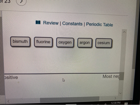 of 23 > M Review Constants Periodic Table bismuth fluorine oxygen argon cesium ositive Most neg 12:38 PM