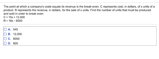 The point at which a companys costs equals its revenue is the break-even. C represents cost, in dollars, of x units of a product. R represents the revenue, in dollars, for the sale of x units. Find the number of units that must be produced and sold in order to break even. C = 1 5x + 1 2,000 R = 18x-6000 OA. 545 OB. 12,000 C. 6000 D 800