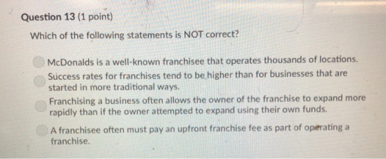 Question 13 (1 point) Which of the following statements is NOT correct? McDonalds is a well-known franchisee that operates thousands of locations. Success rates for franchises tend to be higher than for businesses that are started in more traditional ways. Franchising a business often allows the owner of the franchise to expand more rapidly than if the owner attempted to expand using their own funds. A franchisee often must pay an upfront franchise fee as part of operating a franchise.