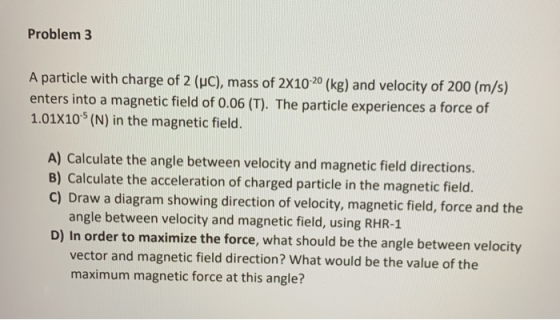 Problem 3 A particle with charge of 2 (UC), mass of 2x10-20 (kg) and velocity of 200 (m/s) enters into a magnetic field of 0.