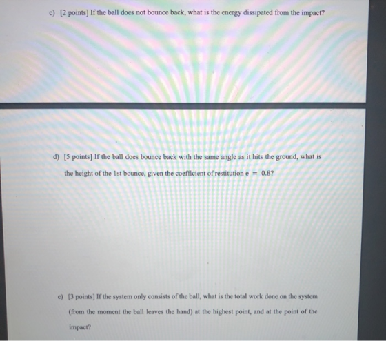 c) [2 points] If the ball does not bounce back, what is the energy dissipated from the impact? d) [5 points) If the ball does