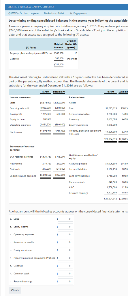 CLICK HERE TO REVIEW LEARNING OBJECTMES QUESTION 5 Not complete Marked out of 9.00 Flag question Determining ending consolidated balances in the second year following the acquisitio Assume a parent company acquired a subsidiary on January 1, 2015. The purchase price wa $745,000 in excess of the subsidiarys book value of Stockholders Equity on the acquisition date, and that excess was assigned to the following [A] assets: Original Original Useful Life Amount (years) [AJ Asset Property, plent and equipment (PPE), net 5350,000 15 Goodwill 385,000 Indefinite $745,000 The AAP asset relating to undervalued PPE with a 15-year useful life has been depreclated as part of the parents equity method accounting. The financial statements of the parent and it:s subsldlary for the year ended December 31, 2016, are as follows: Parent Subsidiary Parent Subsidia Income statement: Sales Cost of goods sold Gross proft Equity income Balance sheet: $6,075,000 $1,500,000 Assets (4,950,000 900,000 Cash 51,295,313 386,5 25,000 600,000 Accunts receivable ,760,000 348,0 2,667,500 447,0 1,875,500 186,000 (1,031,250) (390,000) Equity investment 1,079,750 S210,000 Property, plant end equipmet 1460827. Net income PPE), net $21,804,813 $2,009,5 Statement of retained DOY retained earnings $4,639,750 775,000 Net income Dividends Ending retained earnings ,079,750 210,000 Accounts paysble $1,006,500 S143,0 196,250 17,0 ,750,000 500,D (217,000) 31,500 Accrued labilities 953,500 Long term liabiliies Common stock APIC Retained earnings 640,563 100,0 4,709,000 125,D 5,502,500 953,5 521,804,813 52,008,5 At what amount will the following accoun ts appear on the consolidated financial statements a. Sales b. Equity Income c Operating expenses e. Equity Investment f. Praperty plant and equipment (PPE) net . Gaodwl h Common stack i. Retained earnings Check