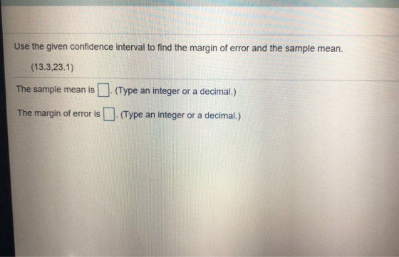 Use the given confidence interval to find the margin of error and the sample mean. (13.3,23.1) The sample mean is(Type an integer or a decimal.) in of error is . (Type an integer or a decimal.)