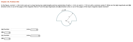 Chapter 29, Problem 062 In the figure, current , 66.6 mA is set up in a loop having two radial lengths and two semicircles of radii a 4.61 cm and b = 7.53 ㎝ with a common center P. What are the (a) magnitude and (b) direction (into or out of the page) of the magnetic field at P and the (c) magnitude and (d) direction (into or out of the page) of the loops magnetic dipole moment? (a) Number Units (c) Number Units (63