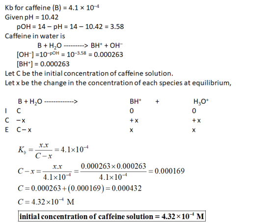 Kb for caffeine (B) = 4.1 x 10-4 Given pH = 10.42 pOH = 14 - pH = 14 – 10.42 = 3.58 Caffeine in water is B + H2O ---------> B