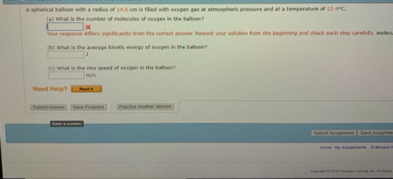 A spherical balloon with a radius of 14.6 cm is filled with oxygen gas at atmospheric pressure and at a temperature of 12.4°C. (a) What is the number of molecules of oxygen in the balloon? Your response differs significantly from the correct answer Rework your solution from the beginning and check each step carefully, molecu (b) What is the average kinetic energy of oxygen in the balloon? (c) What is the rms speed of oxygen in the balloon? m/s Nood Help?o Submit Answer Save ProgressPractce Another Version Enter a Submit Assignment Save Assignme Home My Assignments Extension F Copyright ψ 2010 Cangage Leamng, isc Ar Runes