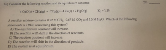 26) 26) Consider the following reaction and its equilibrium constant Ke 1.10 CO2(8)+ 4 Cu(s) +2 H20(g) 4 CuO(s)+ CH4(g) A rea