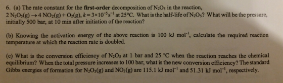 6. (a) The rate constant for the first-order decomposition of N2Os in the reaction, 2 N2Os(g)-4 NO(g)+0.(g), k-3x10-s at 25°C. What is the half-life of N20s? What will be the pressure, initially 500 bar, at 10 min after initiation of the reaction? (b) Knowing the activation energy of the above reaction is 100 kJ mor, calculate the required reaction temperature at which the reaction rate is doubled. (c) What is the conversion efficiency of N20s at 1 bar and 25 °C when the reaction reaches the chemical equilibrium? When the total pressure increases to 100 bar, what is the new conversion efficiency? The standard Gibbs energies of formation for N2Os(g) and NO2(g) are 115.1 kJ mol and 51.31 kJ mor-1, respectively.