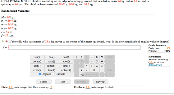 (10%) Problem 8: Three children are riding on the edge of a merry-go-round that is a disk of mass 98 kg, radius 1.9 m, and is spinning at 16 rpm. The children have masses of 204 kg, 28.4 kg, and 342 kg Randomized Variables M = 98 kg mi -204 kg m2 = 28.4 kg m3 34.2 k r=1.9 m f= 16 rpm CIf the child who has a mass of 28.4 kg moves to the center of the merry-go-round, what is the new magnitude of angular velocity in rpm? Grade Summary Deductions Potential 0% 100% cos0) cotan0 asin0acos0 Submissions Attempts remaining: 7 (3%per attempt) sin tan 7 8 9 detailed view sinhO atan)acotan0) coshO tanh) cotanhO 0 Degrees Radians Submit Hint I give up! Hints: 0% deduction per hint. Hints remaining: 2 Feedback: 0% deduction per feedback