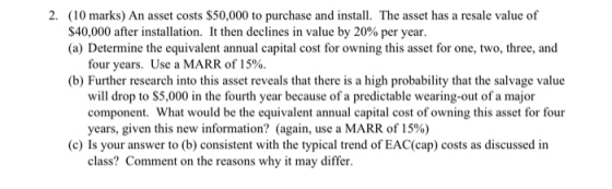 2. (10 marks) An asset costs $50,000 to purchase and install. The asset has a resale value of $40,000 after installation. It