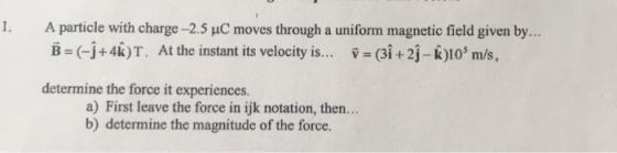 1. A particle with charge -2.5 uC moves through a uniform magnetic field given by.. B (-j+4k)T. At the instant its velocity i