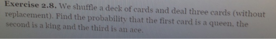 Exercise 2.8. We shuffle a deck of cards and deal three cards (without replacement). Find the probability that the first card is a queen, the second is a king and the third is an ace.