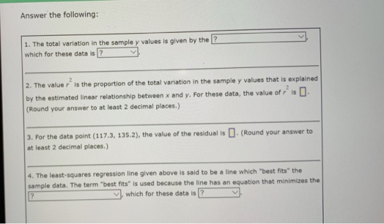 Answer the following: 1. The total variation in the sample y values is given by the 2 which for these data is 2. The value r is the proportion of the total variation in the sample y values that is explained by the estimated linear relationship between x and y. For these data, the value of r is (Round your answer to at least 2 decimal places.) 3. For the data point (117.3, 135.2), the value of the residual is . (Round your answer to at least 2 decimal places.) 4. The least-squares regression line given above is said to be a line which best fits the sample data. The term best fits is used because the line has an equation that minimizes the which for these data is?