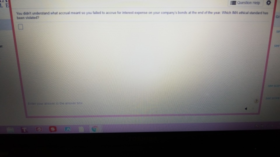 Question Help * L E You didnt understand what accrual meant so you failed to accrue for interest expense on your companys bonds at the end of the year. Which IMA ethical standard has been violated? Gr se st see Enter answer h the answer pox