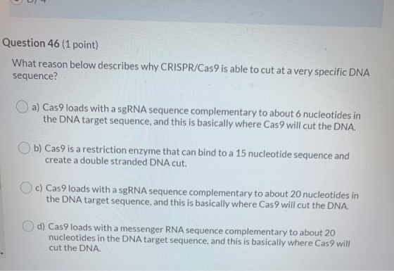 Question 46 (1 point) What reason below describes why CRISPR/Cas9 is able to cut at a very specific DNA sequence? a) Cas9 loa