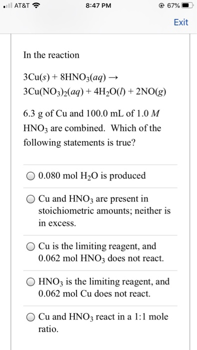 . AT&T 8:47 PM 67% Exit In the reaction 3Cu(s) + 8HNO3(aq) → 3Cu(NO3)2(aq) + 4H2O(l) + 2NO(g) 6.3 g of Cu and 100.0 mL of 1.0