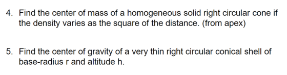 4. Find the center of mass of a homogeneous solid right circular cone if the density varies as the square of the distance. (from apex) 5. Find the center of gravity of a very thin right circular conical shell of base-radius r and altitude h.