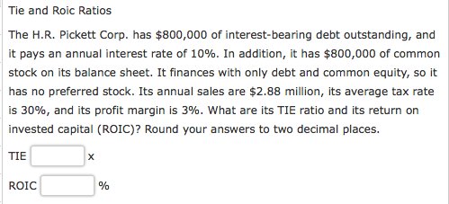 Tie and Roic Ratios The H.R. Pickett Corp. has $800,000 of interest-bearing debt outstanding, and it pays an annual interest rate of 10%. In addition, it has $800,000 of common stock on its balance sheet. It finances with only debt and common equity, so it has no preferred stock. Its annual sales are $2.88 million, its average tax rate | is 30%, and its profit margin is 3%, what are its TIE ratio and its return on invested capital (ROIC)? Round your answers to two decimal places TIE ROIC
