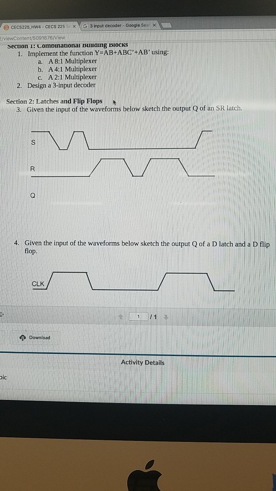 @ cECS225 Hw4 CECS 225 SG3 input decoder- Google Se X /viewContent/5091676/View ecuon I: Comoinanonar suuaing BlocKs 1. Implement the function YeAB+ABC#AB, using: a. A8:1 Multiplexer b. A 4:1 Multiplexer A 2:1 Multiplexer 2. Design a 3-input decoder Section 2: Latches and Flip Flops 3. Given the input of the waveforms below sketch the output Q of an SR latch. 4. Given the input of the waveforms below sketch the output Q of a D latch and a D flip flop CLK Activity Details ic