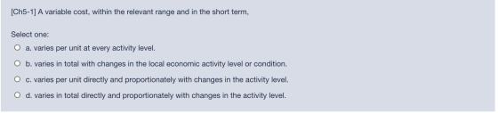[Ch5-1] A variable cost, within the relevant range and in the short term, Select one: O a. varies per unit at every activity