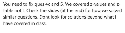 You need to fix ques 4c and 5. We covered z-values and z- table not t. Check the slides (at the end) for how we solved simila