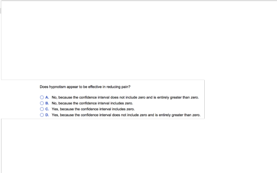 Does hypnotism appear to be effective in reducing pain? O A. No, because the confidence interval does not include zero and is