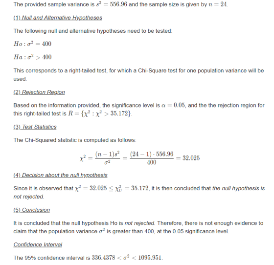 The provided sample variance is s2 556.96 and the sample size is given by n 24. (1) Null and Alternative Hypotheses The following null and alternative hypotheses need to be tested Ho : σ-400 Ha : σ2 > 400 This corresponds to a right-tailed test, for which a Chi-Square test for one population variance will be (2) Rejection Region Based on the information provided, the significance level is a 0.05, and the the rejection region for this right-tailed test is R = {x X > 35.172) The Chi-Squared statistic is computed as follows: (n 1)s (24 1) 556.96 32.025 400 Since it is observed that X-32.025 < Хіт-35.172, it is then concluded that the null hypothesis is not rejected. It is concluded that the null hypothesis Ho is not rejected. Therefore, there is not enough evidence to claim that the population variance σ2 is greater than 400, at the 0.05 significance level. The 95% confidence interval is 336.4378 < σ2 < 1095.951.