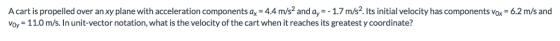 A cart is propelled over an xy plane with acceleration components ax- 4.4 m/s2 and ay--1.7 m/s2. Its initial velocity has components vox-6.2 m/s and voy 11.0 m/s. In unit-vector notation, what is the velocity of the cart when it reaches its greatest y coordinate?