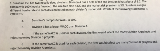 1. Sunshine Inc. has two equally-sized divisions. Division A has a beta of 0.8 and Division B has a beta of 1.2. The company is 100% equity financed. The risk-free rate is 6% and the market risk premium is 5%. Sunshine assigns different hurdle rates to each division based on each divisions market risk. Which of the following statements is CORRECT? Sunshines composite WACC is 10%. b. Division B has a lower WACC than Division A. C. If the same WACC is used for each division, the firm would select too many Division A projects and reject too many Division B projects. d. If the same WACC is used for each division, the firm would select too many Division B projects and reject too many Division A projects.