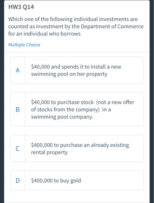 HW3 Q14 Which one of the following individual investments are counted as investment by the Department of Commerce for an individual who borrows Multiple Choice $40,000 and spends it to install a new swimming pool on her property $40,000 to purchase stock (not a new offer of stocks from the company) in a swimming pool company. B $400,000 to purchase an already existing rental property D $400,000 to buy gold