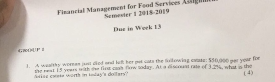 Financial Management for Food Services Assigmi Semester 1 2018-2019 Due in Week 13 GROUP I 1. A wealthy woman just died and left he r pet cats the following estate: $50,000 per year for the next 15 years with the first cash flow today. At a discount rate of 3.2 feline estate worth in todays dollars? %, what is the